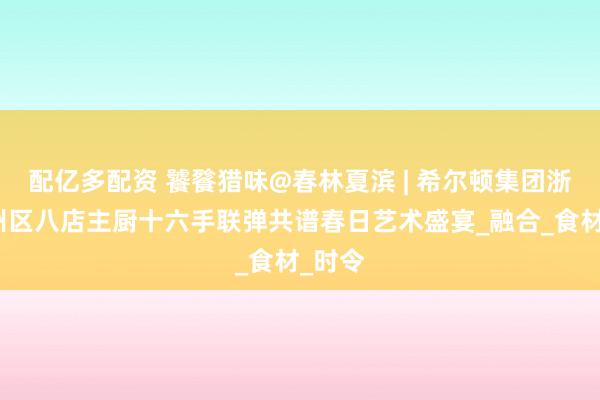 配亿多配资 饕餮猎味@春林夏滨 | 希尔顿集团浙江台州区八店主厨十六手联弹共谱春日艺术盛宴_融合_食材_时令