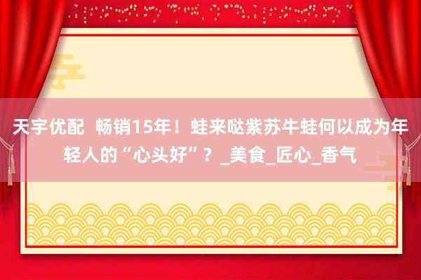 天宇优配  畅销15年！蛙来哒紫苏牛蛙何以成为年轻人的“心头好”？_美食_匠心_香气