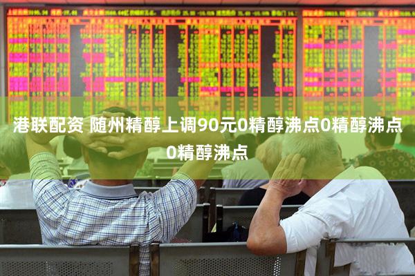 港联配资 随州精醇上调90元0精醇沸点0精醇沸点0精醇沸点