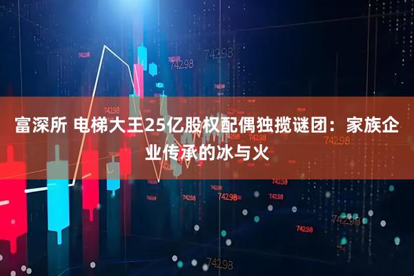 富深所 电梯大王25亿股权配偶独揽谜团：家族企业传承的冰与火