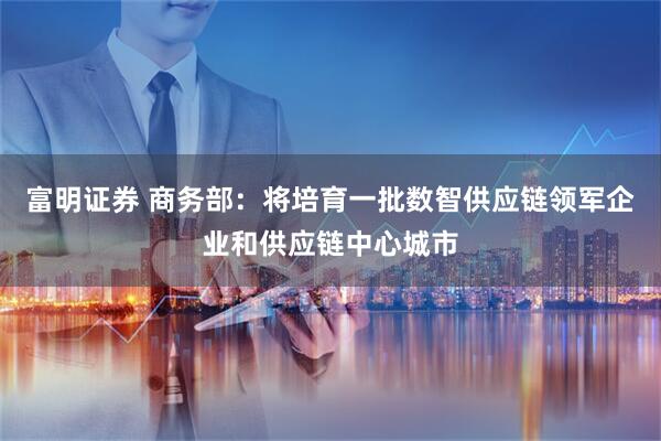 富明证券 商务部：将培育一批数智供应链领军企业和供应链中心城市