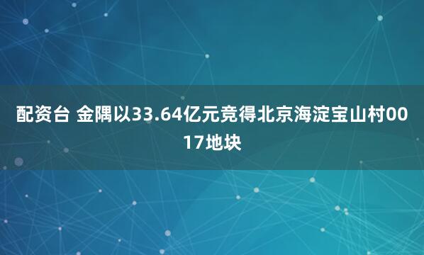 配资台 金隅以33.64亿元竞得北京海淀宝山村0017地块
