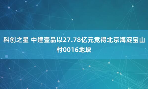 科创之星 中建壹品以27.78亿元竞得北京海淀宝山村0016地块