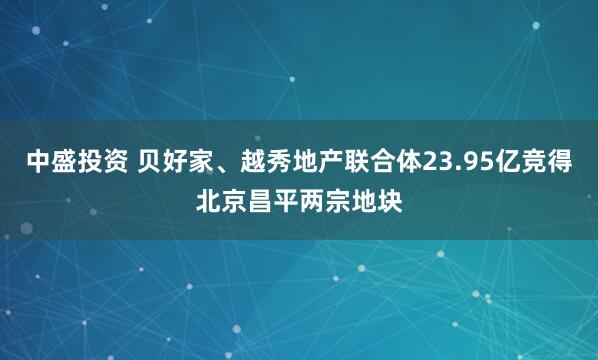 中盛投资 贝好家、越秀地产联合体23.95亿竞得北京昌平两宗地块