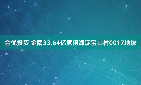 合优投资 金隅33.64亿竞得海淀宝山村0017地块