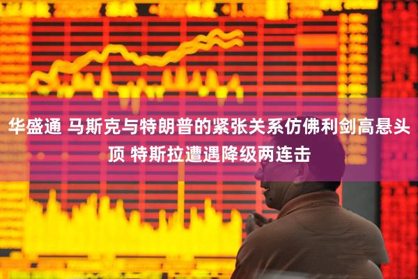 华盛通 马斯克与特朗普的紧张关系仿佛利剑高悬头顶 特斯拉遭遇降级两连击