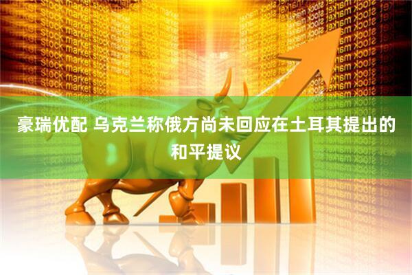 豪瑞优配 乌克兰称俄方尚未回应在土耳其提出的和平提议