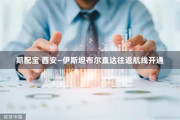 期配宝 西安—伊斯坦布尔直达往返航线开通