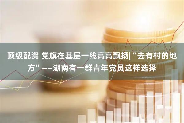 顶级配资 党旗在基层一线高高飘扬|“去有村的地方”——湖南有一群青年党员这样选择