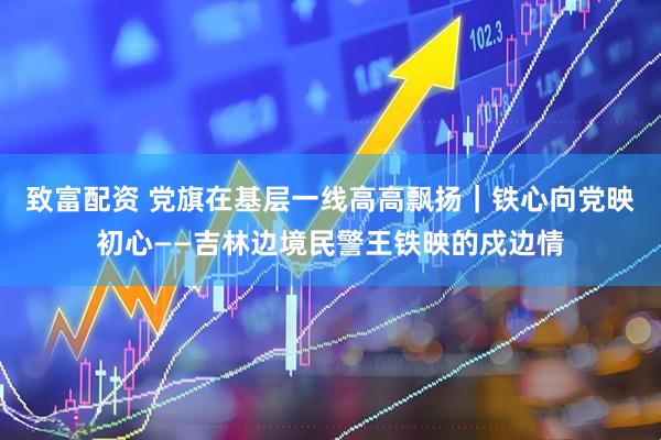 致富配资 党旗在基层一线高高飘扬｜铁心向党映初心——吉林边境民警王铁映的戍边情