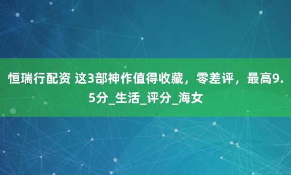 恒瑞行配资 这3部神作值得收藏，零差评，最高9.5分_生活_评分_海女