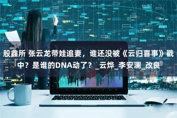 股鑫所 张云龙带娃追妻，谁还没被《云归喜事》戳中？是谁的DNA动了？_云烨_李安澜_改良