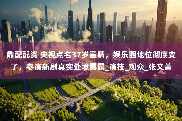 鼎配配资 央视点名37岁董晴，娱乐圈地位彻底变了，参演新剧真实处境暴露_演技_观众_张文菁
