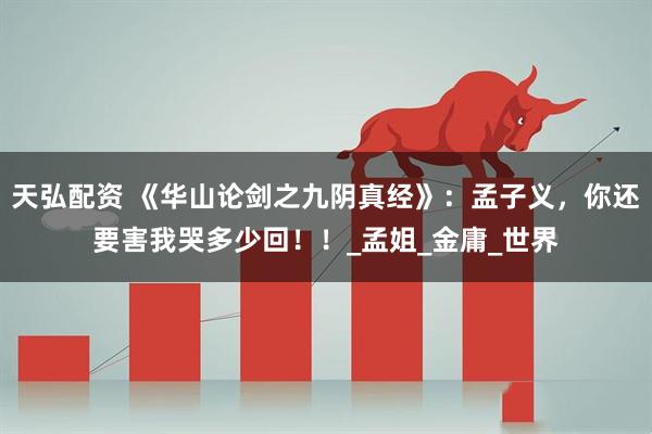 天弘配资 《华山论剑之九阴真经》：孟子义，你还要害我哭多少回！！_孟姐_金庸_世界