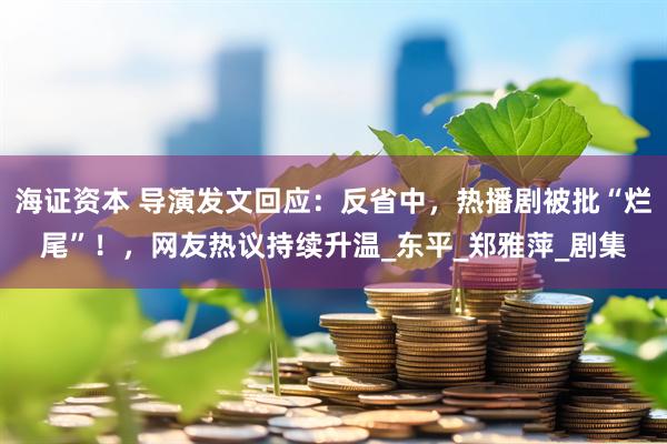 海证资本 导演发文回应：反省中，热播剧被批“烂尾”！，网友热议持续升温_东平_郑雅萍_剧集