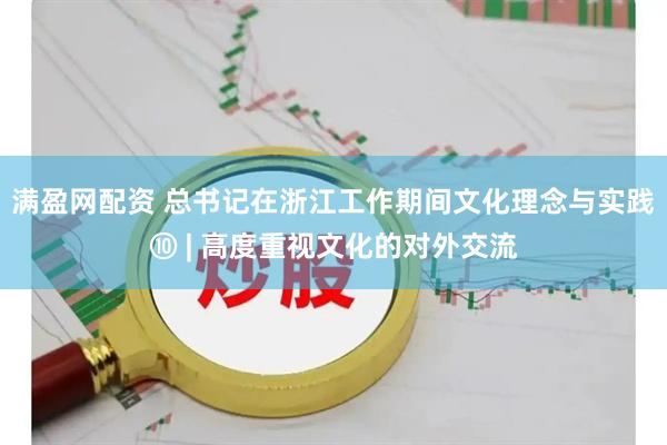 满盈网配资 总书记在浙江工作期间文化理念与实践⑩ | 高度重视文化的对外交流