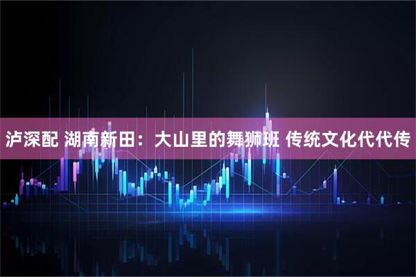 泸深配 湖南新田：大山里的舞狮班 传统文化代代传