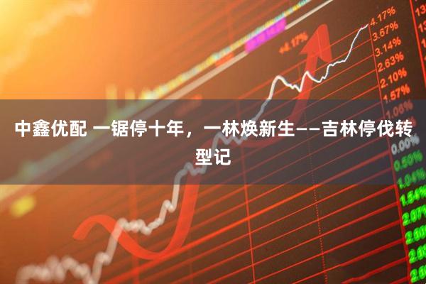 中鑫优配 一锯停十年，一林焕新生——吉林停伐转型记