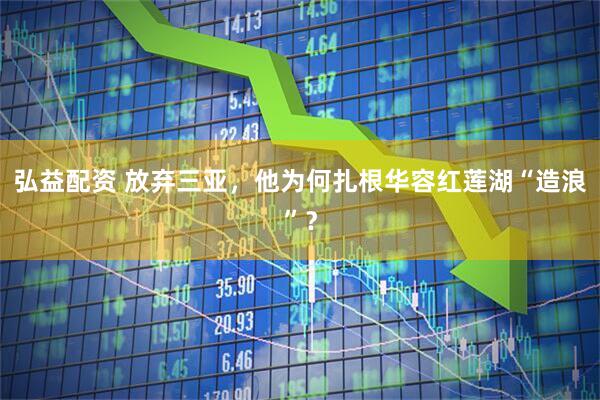 弘益配资 放弃三亚，他为何扎根华容红莲湖“造浪”？