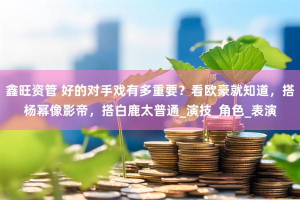 鑫旺资管 好的对手戏有多重要？看欧豪就知道，搭杨幂像影帝，搭白鹿太普通_演技_角色_表演