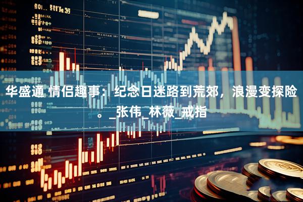 华盛通 情侣趣事：纪念日迷路到荒郊，浪漫变探险。_张伟_林薇_戒指