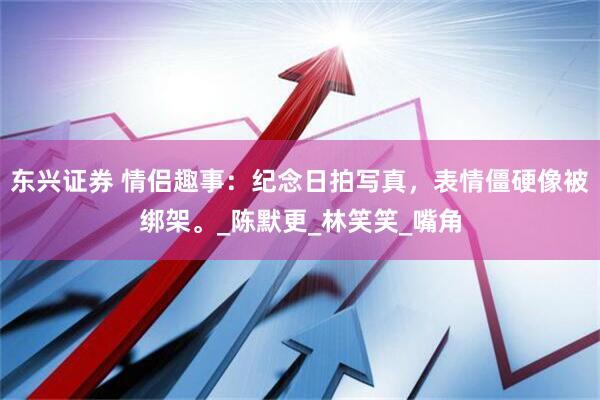 东兴证券 情侣趣事：纪念日拍写真，表情僵硬像被绑架。_陈默更_林笑笑_嘴角