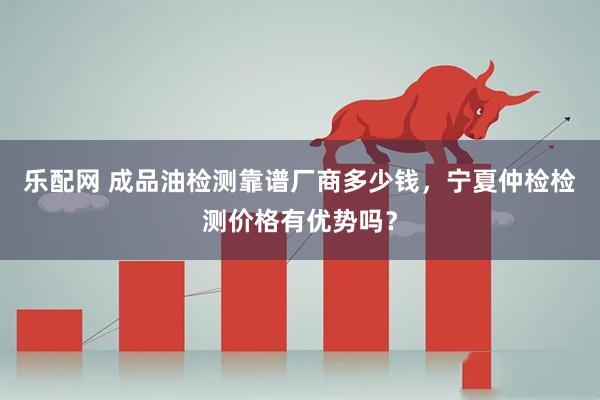 乐配网 成品油检测靠谱厂商多少钱，宁夏仲检检测价格有优势吗？