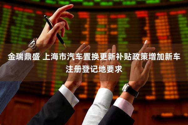 金瑞鼎盛 上海市汽车置换更新补贴政策增加新车注册登记地要求