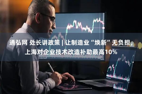 通弘网 处长讲政策 | 让制造业“焕新”无负担，上海对企业技术改造补助最高10%