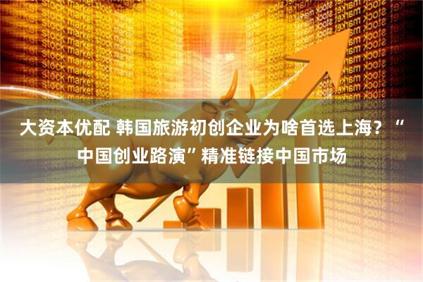 大资本优配 韩国旅游初创企业为啥首选上海？“中国创业路演”精准链接中国市场