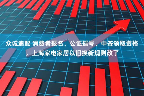 众诚速配 消费者报名、公证摇号、中签领取资格，上海家电家居以旧换新规则改了