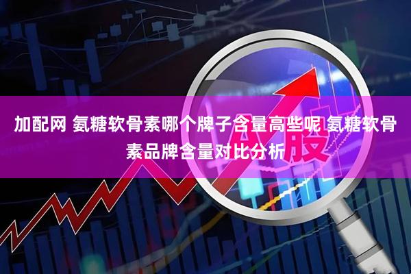 加配网 氨糖软骨素哪个牌子含量高些呢 氨糖软骨素品牌含量对比分析