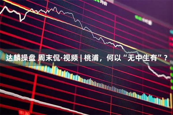 达麟操盘 周末侃·视频 | 桃浦，何以“无中生有”？