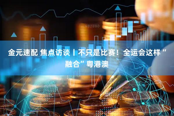 金元速配 焦点访谈丨不只是比赛！全运会这样“融合”粤港澳