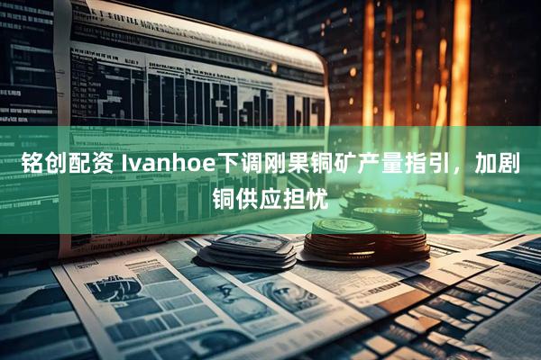 铭创配资 Ivanhoe下调刚果铜矿产量指引,加剧铜供应担忧