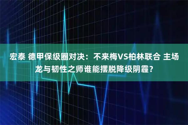 宏泰 德甲保级圈对决:不来梅VS柏林联合 主场龙与韧性之师谁能摆脱降级阴霾?