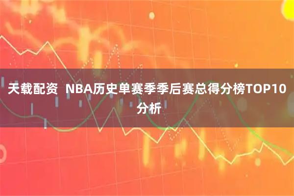 天载配资 NBA历史单赛季季后赛总得分榜TOP10 分析