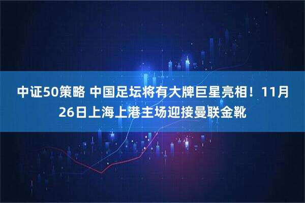 中证50策略 中国足坛将有大牌巨星亮相!11月26日上海上港主场迎接曼联金靴