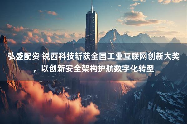 弘盛配资 锐西科技斩获全国工业互联网创新大奖,以创新安全架构护航数字化转型
