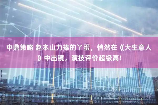 中鼎策略 赵本山力捧的丫蛋,悄然在《大生意人》中出镜,演技评价超级高!