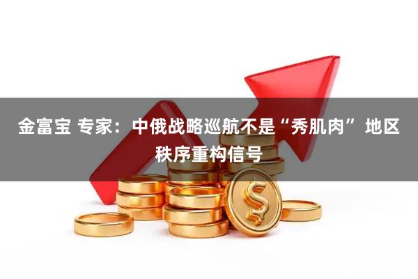 金富宝 专家：中俄战略巡航不是“秀肌肉” 地区秩序重构信号