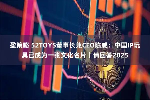 盈策略 52TOYS董事长兼CEO陈威：中国IP玩具已成为一张文化名片丨请回答2025
