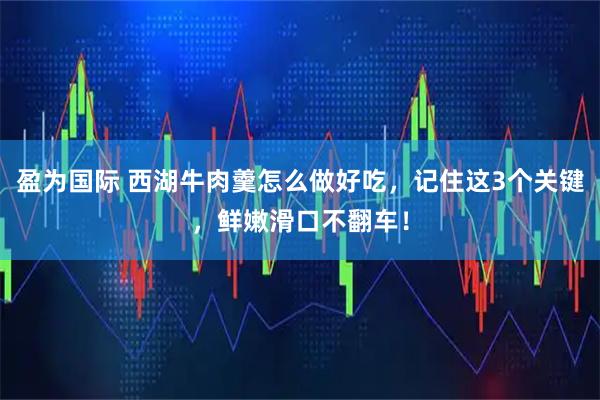 盈为国际 西湖牛肉羹怎么做好吃，记住这3个关键，鲜嫩滑口不翻车！