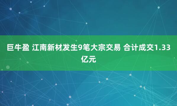 巨牛盈 江南新材发生9笔大宗交易 合计成交1.33亿元